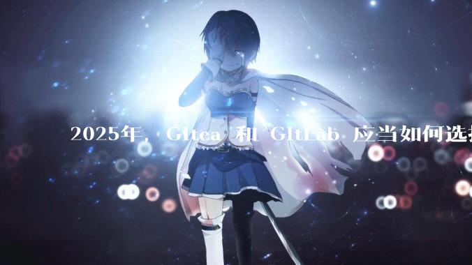 2025年，Gitea 和 GitLab 应当如何选择？