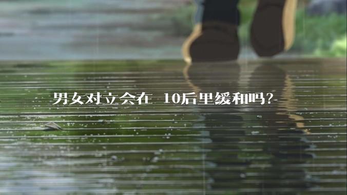 男女对立会在 10后里缓和吗？