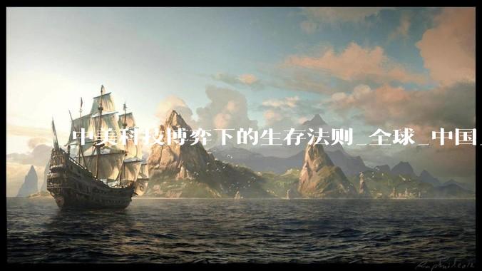 中美科技博弈下的生存法则_全球_中国_创新